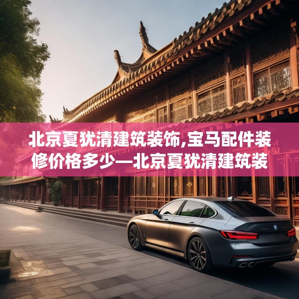 北京夏犹清建筑装饰,宝马配件装修价格多少—北京夏犹清建筑装饰609.a485b486c489fgy.496fhsg