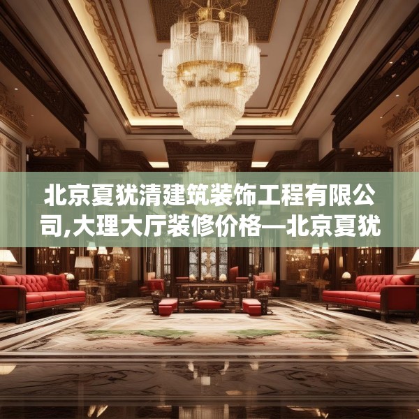 北京夏犹清建筑装饰工程有限公司,大理大厅装修价格—北京夏犹清建筑装饰工程有限公司390.a266b267c270fgy.277lkjl
