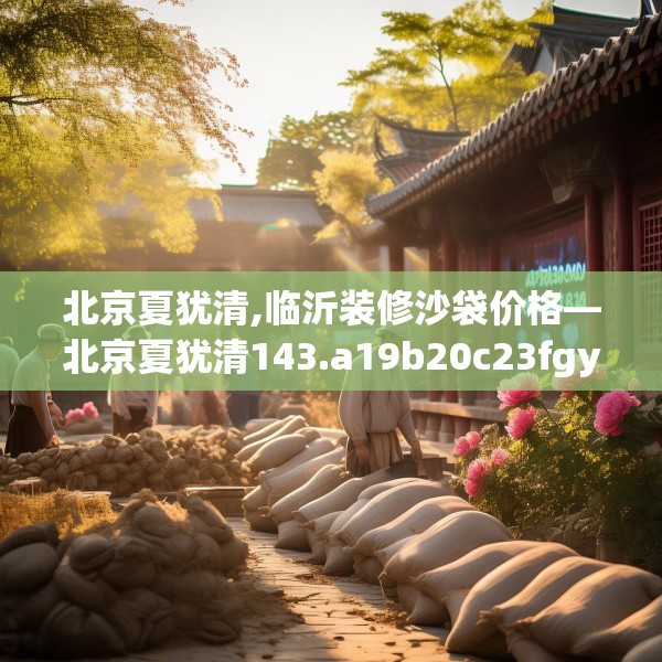 北京夏犹清,临沂装修沙袋价格—北京夏犹清143.a19b20c23fgy.30bnbn
