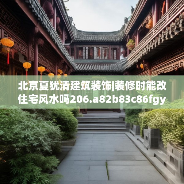 北京夏犹清建筑装饰|装修时能改住宅风水吗206.a82b83c86fgy.93wew