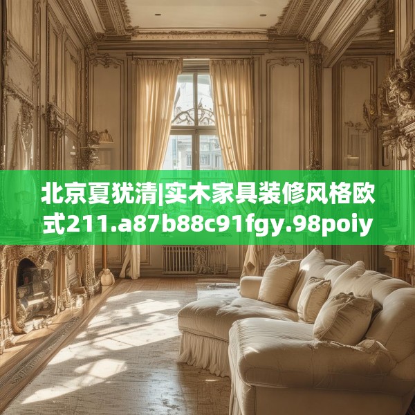 北京夏犹清|实木家具装修风格欧式211.a87b88c91fgy.98poiy