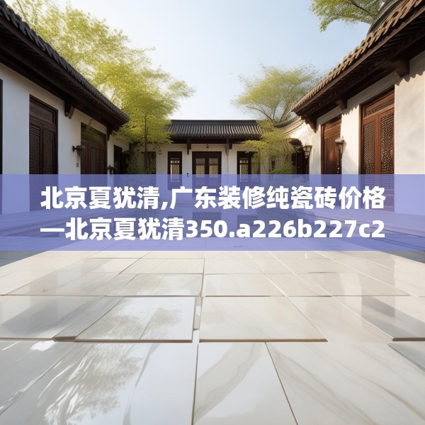 北京夏犹清,广东装修纯瓷砖价格—北京夏犹清350.a226b227c230fgy.237wew