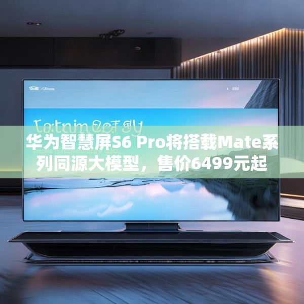 华为智慧屏S6 Pro将搭载Mate系列同源大模型，售价6499元起