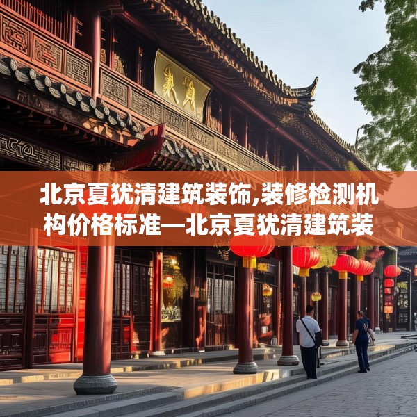 北京夏犹清建筑装饰,装修检测机构价格标准—北京夏犹清建筑装饰325.a201b202c205fgy.212jhhj