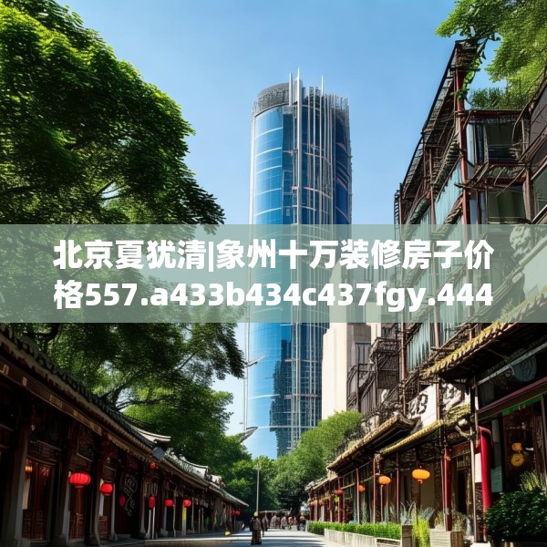 北京夏犹清|象州十万装修房子价格557.a433b434c437fgy.444bnbn