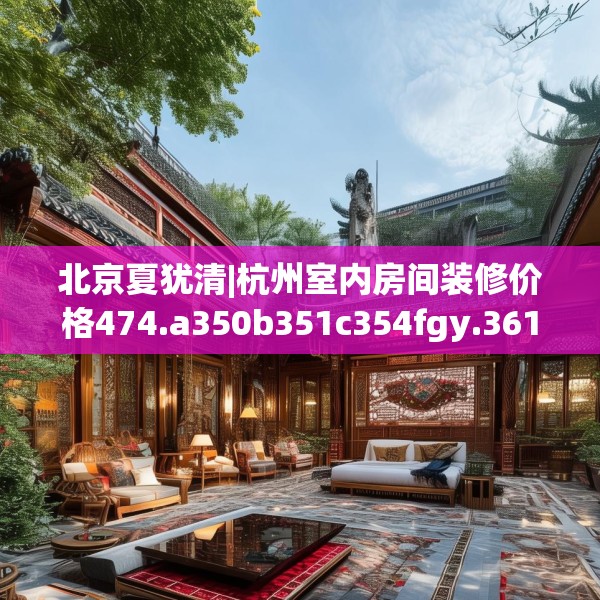 北京夏犹清|杭州室内房间装修价格474.a350b351c354fgy.361dsfds