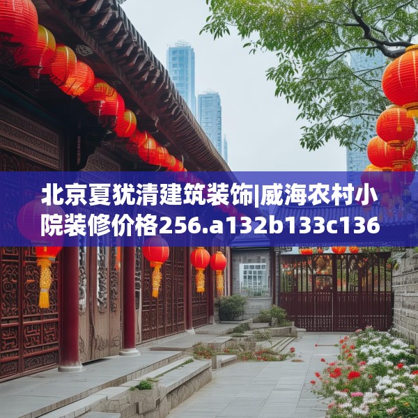 北京夏犹清建筑装饰|威海农村小院装修价格256.a132b133c136fgy.143htyj