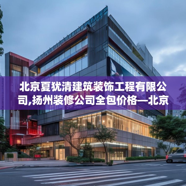 北京夏犹清建筑装饰工程有限公司,扬州装修公司全包价格—北京夏犹清建筑装饰工程有限公司518.a394b395c398fgy.405xczxv