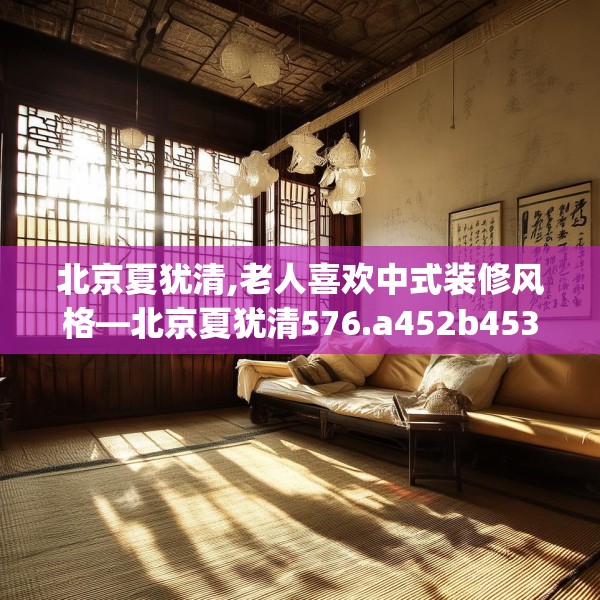 北京夏犹清,老人喜欢中式装修风格—北京夏犹清576.a452b453c456fgy.463nbn
