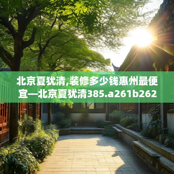 北京夏犹清,装修多少钱惠州最便宜—北京夏犹清385.a261b262c265fgy.272fdsfds