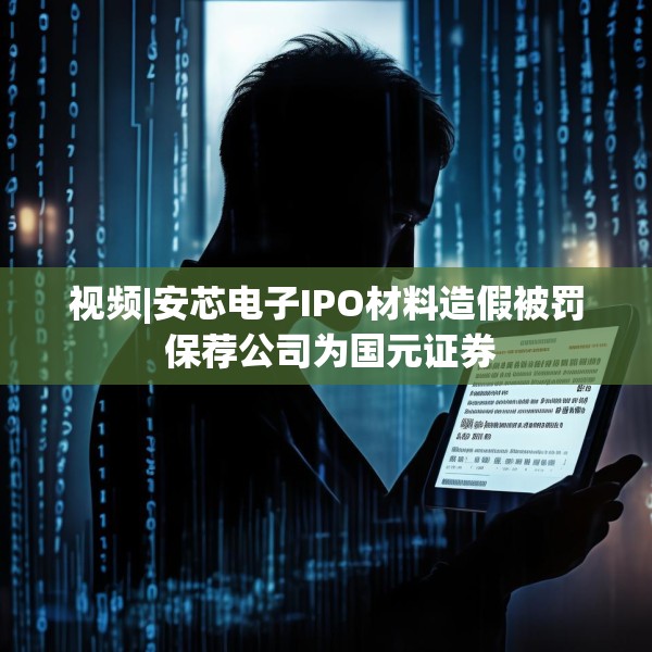 视频|安芯电子IPO材料造假被罚 保荐公司为国元证券
