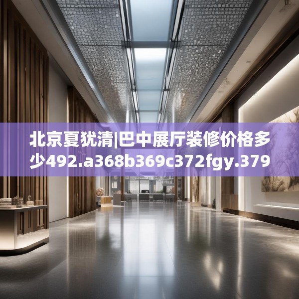 北京夏犹清|巴中展厅装修价格多少492.a368b369c372fgy.379dsfds