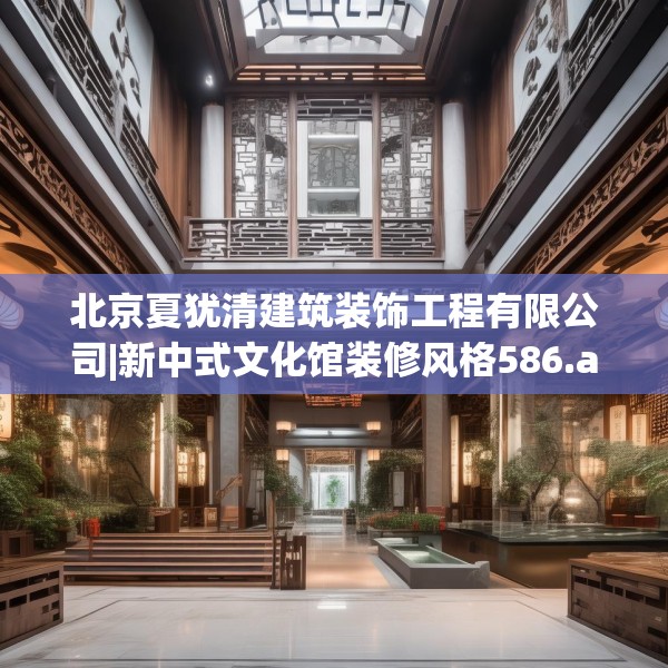 北京夏犹清建筑装饰工程有限公司|新中式文化馆装修风格586.a462b463c466fgy.473sdA