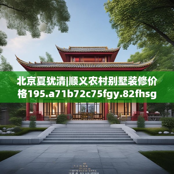 北京夏犹清|顺义农村别墅装修价格195.a71b72c75fgy.82fhsg
