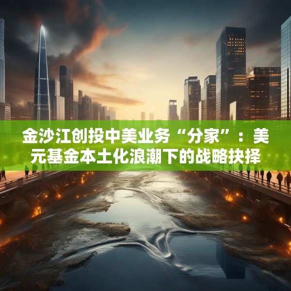 金沙江创投中美业务“分家”：美元基金本土化浪潮下的战略抉择与行业变局
