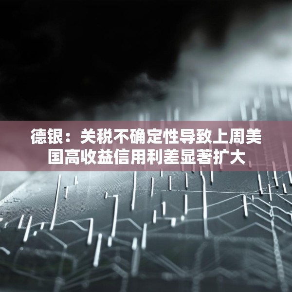 德银：关税不确定性导致上周美国高收益信用利差显著扩大