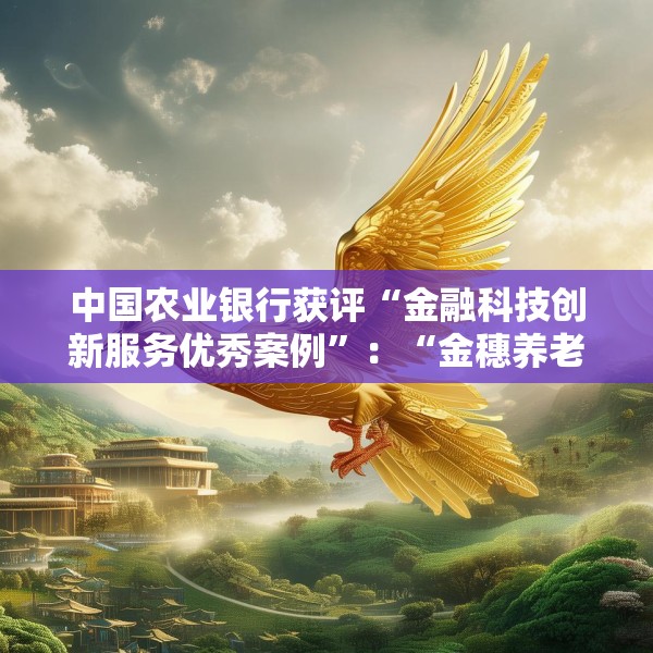 中国农业银行获评“金融科技创新服务优秀案例”：“金穗养老”数字服务工程，以科技之翼守护消费者安心