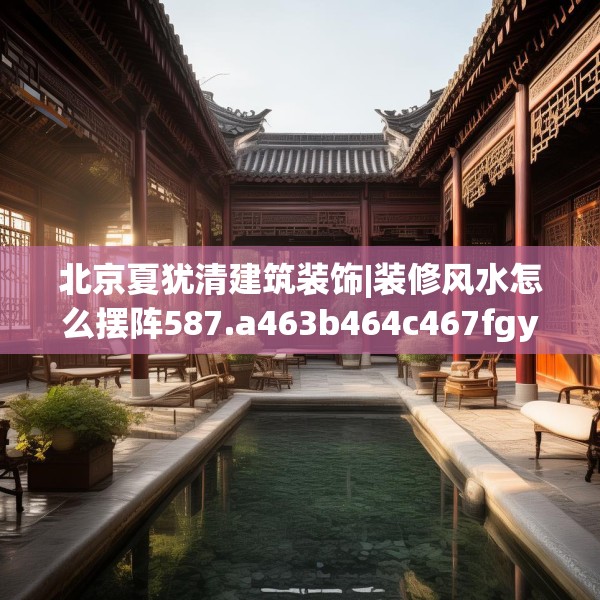 北京夏犹清建筑装饰|装修风水怎么摆阵587.a463b464c467fgy.474cvcx