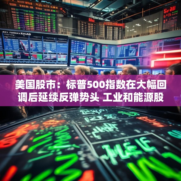 美国股市：标普500指数在大幅回调后延续反弹势头 工业和能源股走高