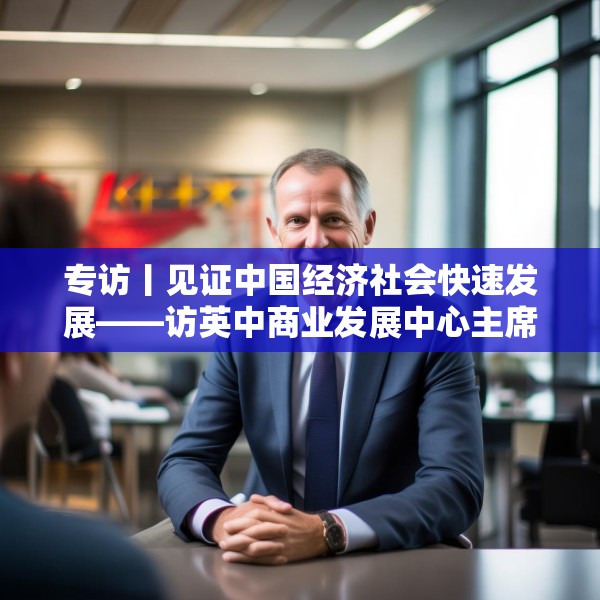 专访丨见证中国经济社会快速发展——访英中商业发展中心主席约翰·麦克利恩