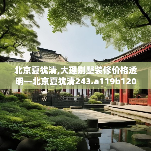 北京夏犹清,大理别墅装修价格透明—北京夏犹清243.a119b120c123fgy.130fghfd