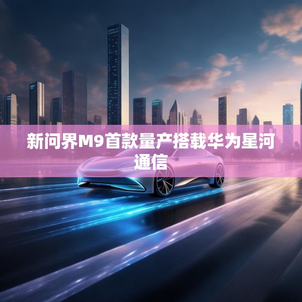 新问界M9首款量产搭载华为星河通信