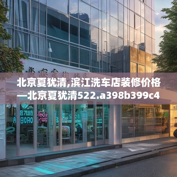北京夏犹清,滨江洗车店装修价格—北京夏犹清522.a398b399c402fgy.409nbn
