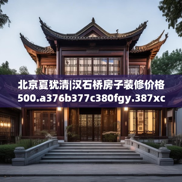 北京夏犹清|汉石桥房子装修价格500.a376b377c380fgy.387xczxv