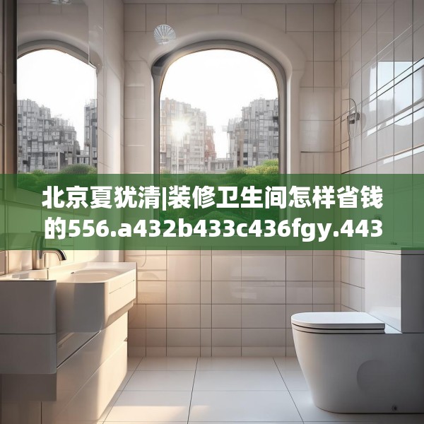北京夏犹清|装修卫生间怎样省钱的556.a432b433c436fgy.443dewqe