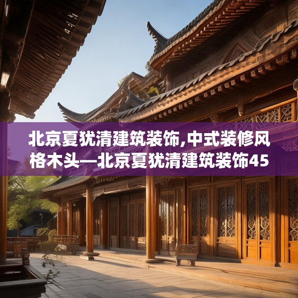 北京夏犹清建筑装饰,中式装修风格木头—北京夏犹清建筑装饰454.a330b331c334fgy.341htyj
