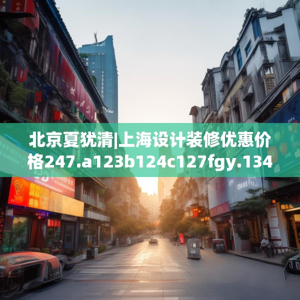 北京夏犹清|上海设计装修优惠价格247.a123b124c127fgy.134poiy
