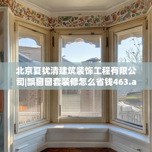 北京夏犹清建筑装饰工程有限公司|飘窗窗套装修怎么省钱463.a339b340c343fgy.350poiy