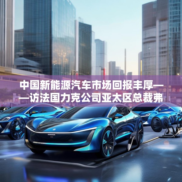 中国新能源汽车市场回报丰厚——访法国力克公司亚太区总裁弗雷德里克·莫雷尔