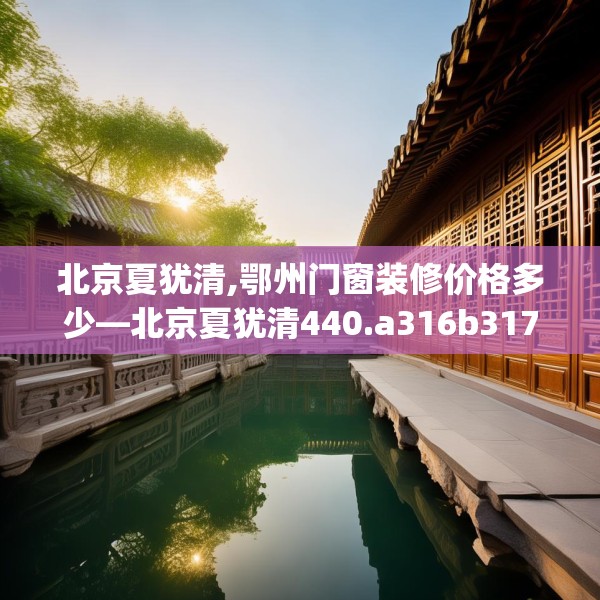 北京夏犹清,鄂州门窗装修价格多少—北京夏犹清440.a316b317c320fgy.327wew