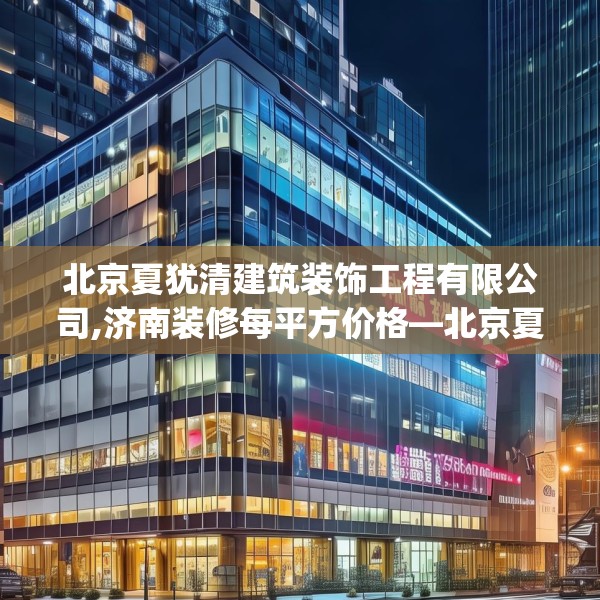 北京夏犹清建筑装饰工程有限公司,济南装修每平方价格—北京夏犹清建筑装饰工程有限公司398.a274b275c278fgy.28576669