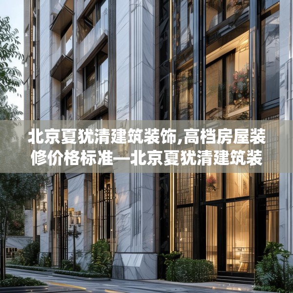 北京夏犹清建筑装饰,高档房屋装修价格标准—北京夏犹清建筑装饰253.a129b130c133fgy.140jhhj