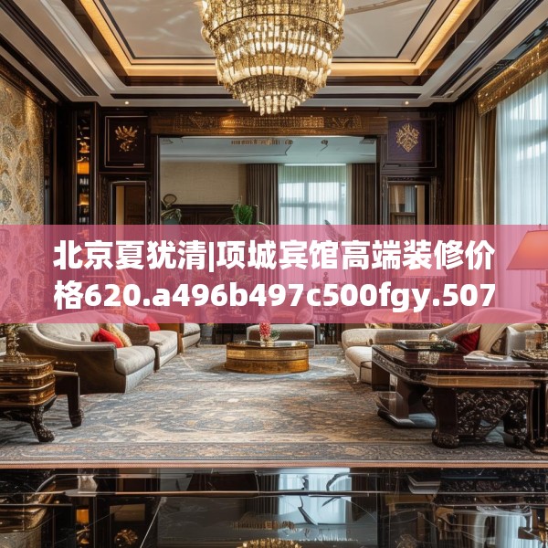 北京夏犹清|项城宾馆高端装修价格620.a496b497c500fgy.507wew