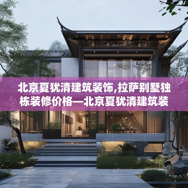北京夏犹清建筑装饰,拉萨别墅独栋装修价格—北京夏犹清建筑装饰421.a297b298c301fgy.308fdsfds