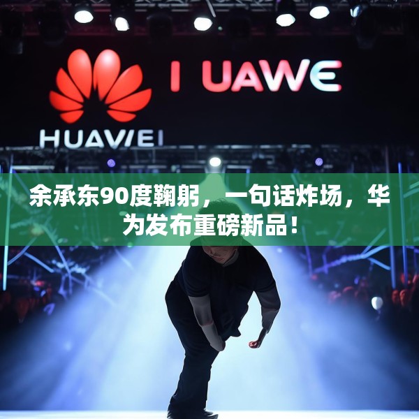 余承东90度鞠躬，一句话炸场，华为发布重磅新品！