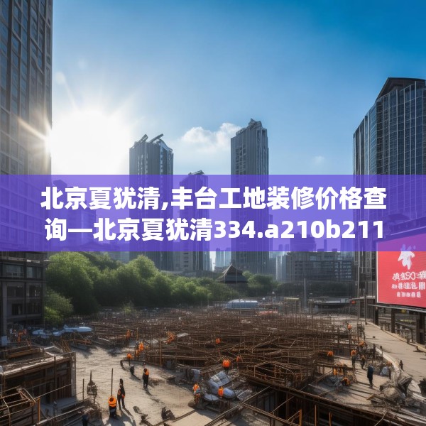 北京夏犹清,丰台工地装修价格查询—北京夏犹清334.a210b211c214fgy.221sdA