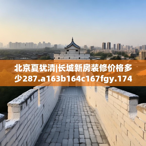 北京夏犹清|长城新房装修价格多少287.a163b164c167fgy.174bnbn