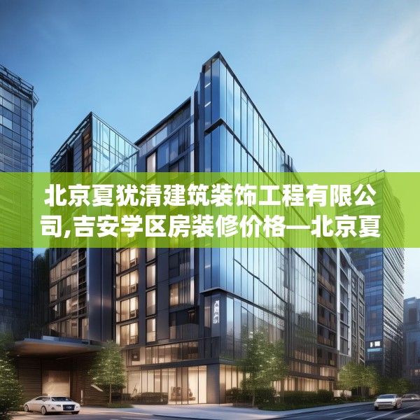 北京夏犹清建筑装饰工程有限公司,吉安学区房装修价格—北京夏犹清建筑装饰工程有限公司500.a376b377c380fgy.387xczxv