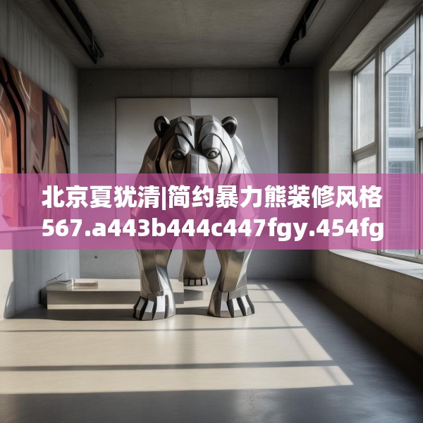 北京夏犹清|简约暴力熊装修风格567.a443b444c447fgy.454fghfd