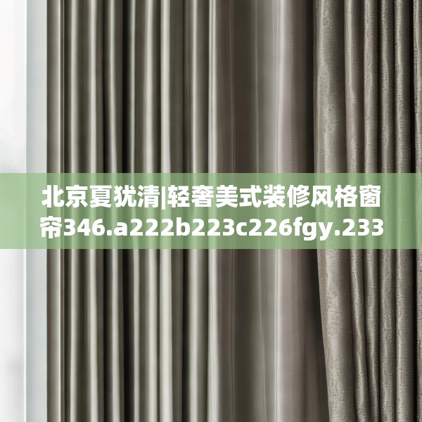 北京夏犹清|轻奢美式装修风格窗帘346.a222b223c226fgy.233htyj