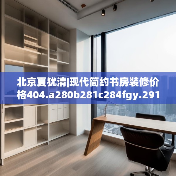 北京夏犹清|现代简约书房装修价格404.a280b281c284fgy.291wew