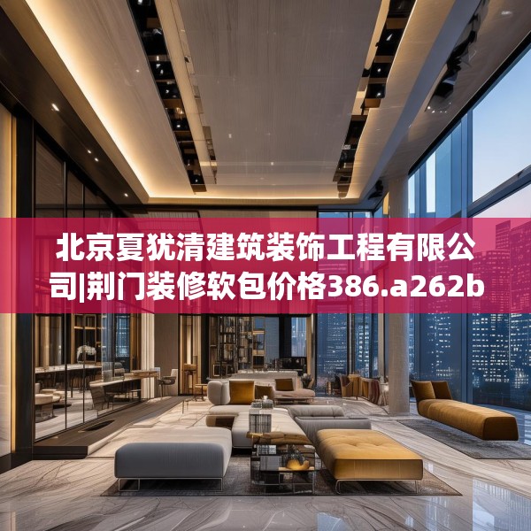 北京夏犹清建筑装饰工程有限公司|荆门装修软包价格386.a262b263c266fgy.273wew