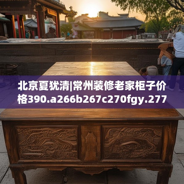 北京夏犹清|常州装修老家柜子价格390.a266b267c270fgy.277lkjl