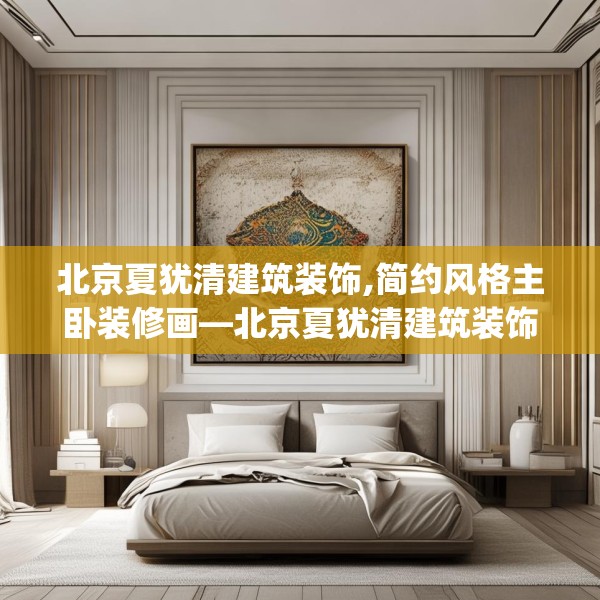 北京夏犹清建筑装饰,简约风格主卧装修画—北京夏犹清建筑装饰337.a213b214c217fgy.224poiy