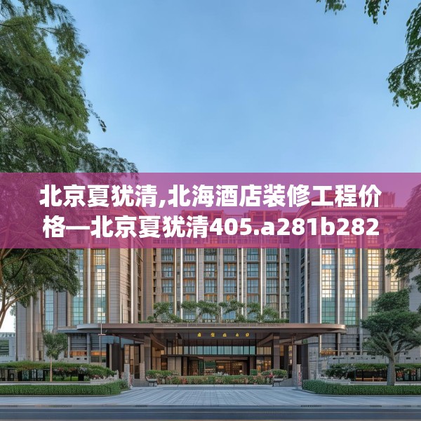 北京夏犹清,北海酒店装修工程价格—北京夏犹清405.a281b282c285fgy.292fghfd