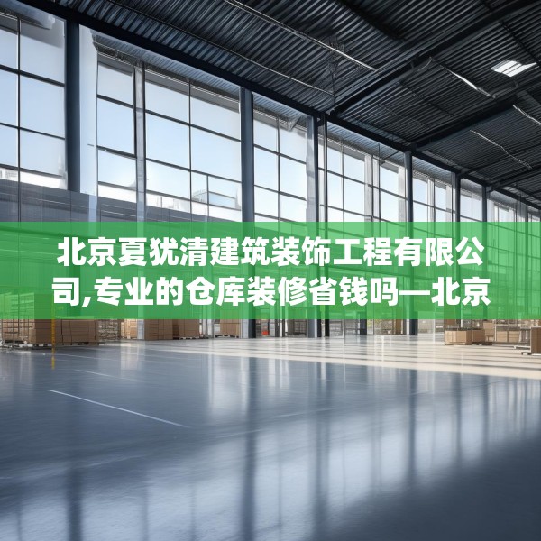 北京夏犹清建筑装饰工程有限公司,专业的仓库装修省钱吗—北京夏犹清建筑装饰工程有限公司271.a147b148c151fgy.158jhhj